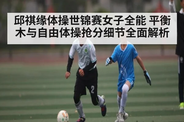 邱祺缘体操世锦赛女子全能 平衡木与自由体操抢分细节全面解析