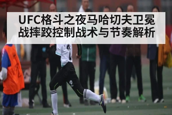 UFC格斗之夜马哈切夫卫冕战摔跤控制战术与节奏解析